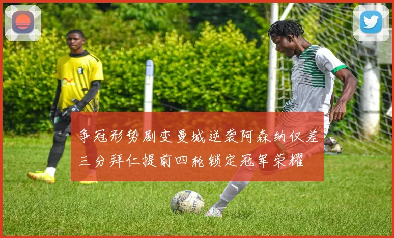 争冠形势剧变曼城逆袭阿森纳仅差三分拜仁提前四轮锁定冠军荣耀