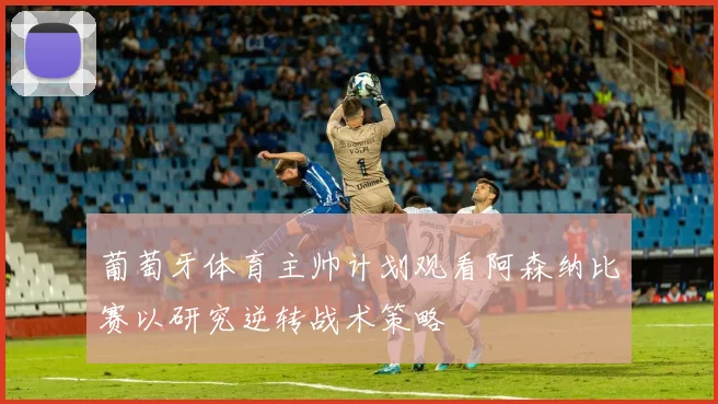 葡萄牙体育主帅计划观看阿森纳比赛以研究逆转战术策略