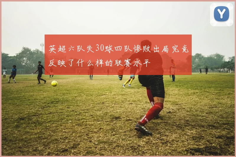英超六队失30球四队惨败出局究竟反映了什么样的联赛水平