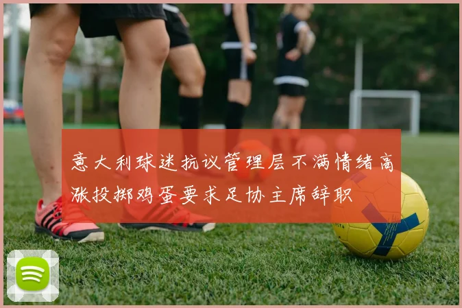 意大利球迷抗议管理层不满情绪高涨投掷鸡蛋要求足协主席辞职