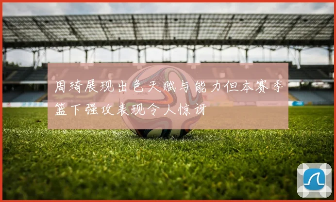 周琦展现出色天赋与能力但本赛季篮下强攻表现令人惊讶