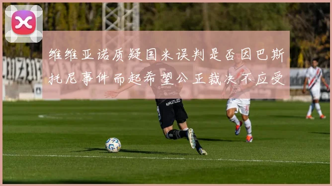 维维亚诺质疑国米误判是否因巴斯托尼事件而起希望公正裁决不应受影响