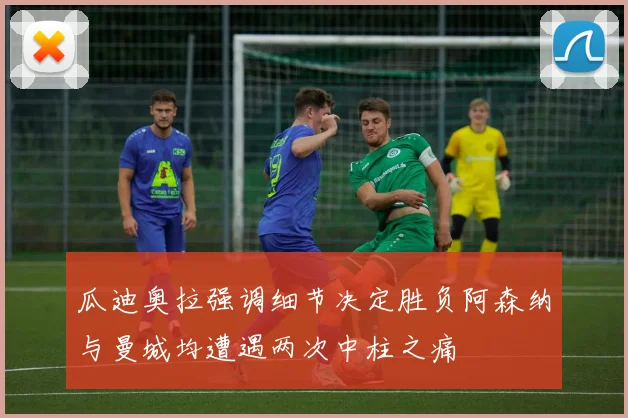 瓜迪奥拉强调细节决定胜负阿森纳与曼城均遭遇两次中柱之痛