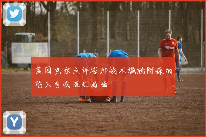 莱因克尔点评塔帅战术尴尬阿森纳陷入自我混乱局面