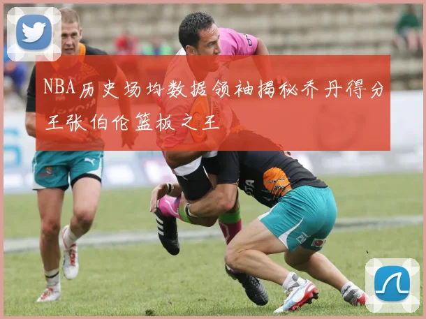 NBA历史场均数据领袖揭秘乔丹得分王张伯伦篮板之王