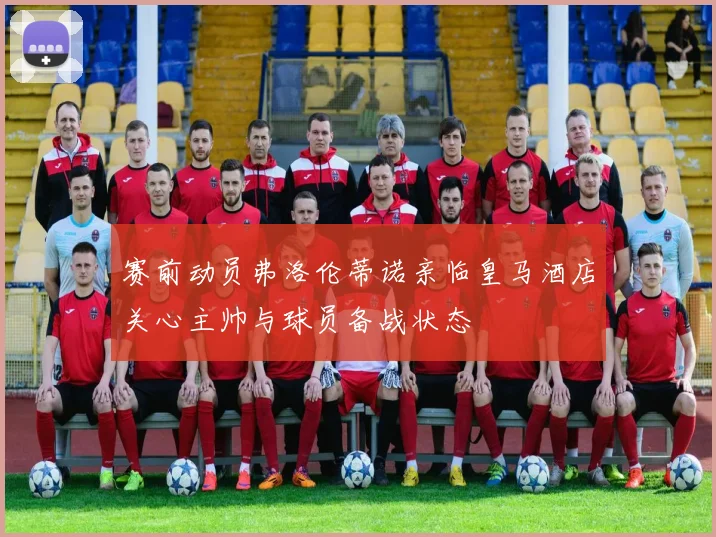 赛前动员弗洛伦蒂诺亲临皇马酒店关心主帅与球员备战状态