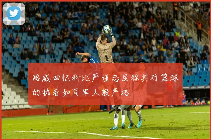 路威回忆科比严谨态度称其对篮球的执着如同军人般严格