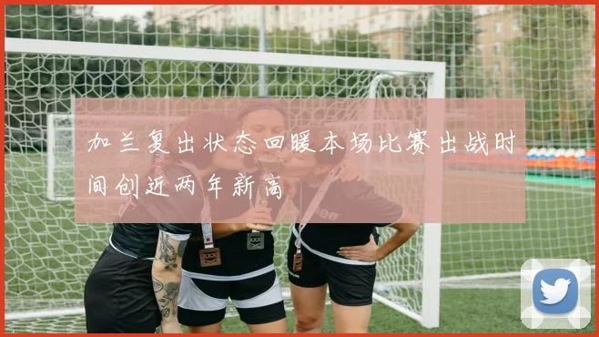 加兰复出状态回暖本场比赛出战时间创近两年新高